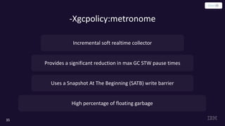 -Xgcpolicy:metronome
35
Provides a significant reduction in max GC STW pause times
Uses a Snapshot At The Beginning (SATB) write barrier
Incremental soft realtime collector
High percentage of floating garbage
 