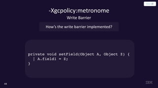 -Xgcpolicy:metronome
44
private void setField(Object A, Object Z) {
| A.field1 = Z;
}
Write Barrier
How’s the write barrier implemented?
 