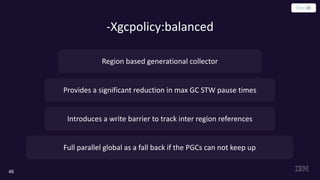 -Xgcpolicy:balanced
46
Provides a significant reduction in max GC STW pause times
Introduces a write barrier to track inter region references
Region based generational collector
Full parallel global as a fall back if the PGCs can not keep up
 