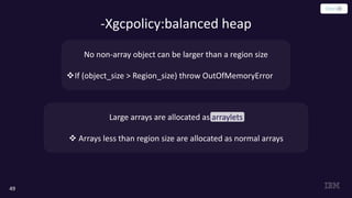 -Xgcpolicy:balanced heap
49
No non-array object can be larger than a region size
vIf (object_size > Region_size) throw OutOfMemoryError
Large arrays are allocated as arraylets
v Arrays less than region size are allocated as normal arrays
 