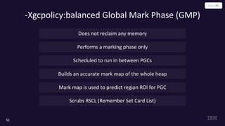 -Xgcpolicy:balanced Global Mark Phase (GMP)
51
Does not reclaim any memory
Performs a marking phase only
Scheduled to run in between PGCs
Builds an accurate mark map of the whole heap
Mark map is used to predict region ROI for PGC
Scrubs RSCL (Remember Set Card List)
 