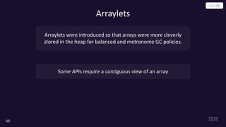 60
Arraylets
Arraylets were introduced so that arrays were more cleverly
stored in the heap for balanced and metronome GC policies.
Some APIs require a contiguous view of an array
 