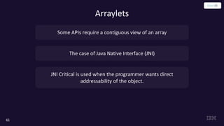 61
Arraylets
Some APIs require a contiguous view of an array
The case of Java Native Interface (JNI)
JNI Critical is used when the programmer wants direct
addressability of the object.
 