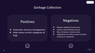 Garbage Collection
8
Positives
v Automatic memory management
v Help reduce certain categories of
bugs
Negatives
v Require additional resources
v Causes unpredictable pauses
v May introduce runtime costs
v Application has little control of when
memory is reclaimed
 