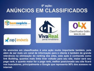 6ª ação: 
ANÚNCIOS EM CLASSIFICADOS 
Os anúncios em classificados é uma ação muito importante também, pois 
além de ser mais um canal de informação para o cliente é também de grande 
relevância na otimização do ranking dos sites, esta ação é conhecida como 
link Building, quantos mais links tiver voltado para seu site, maior será seu 
page rank, e quanto maior for o page rank, melhor posicionado seu site ficará 
nos buscadores, principalmente o Google que representa 90% dos acessos na 
internet. 
 