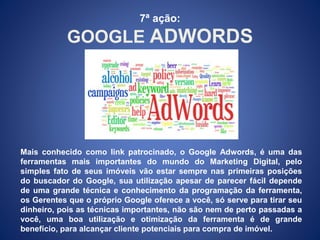 7ª ação: 
GOOGLE ADWORDS 
Mais conhecido como link patrocinado, o Google Adwords, é uma das 
ferramentas mais importantes do mundo do Marketing Digital, pelo 
simples fato de seus imóveis vão estar sempre nas primeiras posições 
do buscador do Google, sua utilização apesar de parecer fácil depende 
de uma grande técnica e conhecimento da programação da ferramenta, 
os Gerentes que o próprio Google oferece a você, só serve para tirar seu 
dinheiro, pois as técnicas importantes, não são nem de perto passadas a 
você, uma boa utilização e otimização da ferramenta é de grande 
benefício, para alcançar cliente potenciais para compra de imóvel. 
 