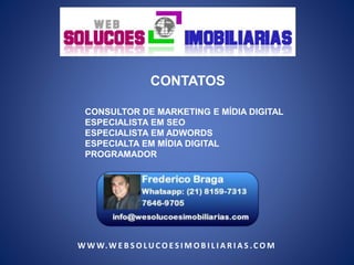 CONTATOS 
CONSULTOR DE MARKETING E MÍDIA DIGITAL 
ESPECIALISTA EM SEO 
ESPECIALISTA EM ADWORDS 
ESPECIALTA EM MÍDIA DIGITAL 
PROGRAMADOR 
WWW.WE B SOLU COE S IMOB I L I A R I A S . COM 

