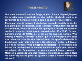 APRESENTAÇÃO 
Olá, meu nome é Frederico Braga, e me coloco a disposição para 
lhe prestar uma consultoria de alto padrão, ajudando você a se 
aproximar do bem mais valioso para nós corretores, o cliente. 
Como corretor de imóveis trabalhei no mercado imobiliário dentro 
das principais imobiliárias, pude conhecer profundamente todos 
os caminhos, todos os modos de operação e formas de trabalho, 
conheci todas as mudanças e necessidades. Em 1998, fiz meu 
primeiro curso de HTML, de lá pra cá, fiz diversos cursos, Web 
Desing e Master, Adwords e SEO (que é a otimização dos sites 
nas primeiras posições dos buscadores), me aprofundei em Mídia 
Digital, que nada mais é do que o Marketing de vendas na Internet, 
e á 4 anos fundei a , a ferramenta que 
faltava ao profissional de vendas Imobiliário, após meu sucesso 
na criação de Campanhas de vendas pela Internet, assumi o 
Marketing Digital de uma das maiores imobiliárias do Brasil. Hoje 
me sinto capacitado para lhe ajudar a trazer o cliente comprador 
até você. 
 