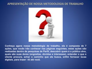 APRESENTAÇÃO DE NOSSA METODOLOGIA DE TRABALHO 
Conheça agora nossa metodologia de trabalho, ela é composta de 7 
ações, que vocês irão conhecer nas páginas seguintes, estas ações são 
realizadas dentro de pesquisas de Perfil, descobrir quem é o público alvo, 
quais são suas dores (angústias, dúvidas e interesses), entender o que o 
cliente procura, achar o caminho que ele busca, enfim fornecer iscas 
digitais, para trazer –lô até você. 
 
