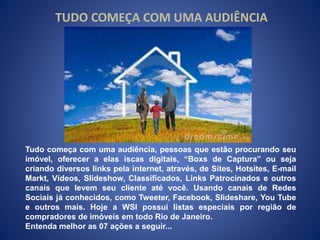 TUDO COMEÇA COM UMA AUDIÊNCIA 
Tudo começa com uma audiência, pessoas que estão procurando seu 
imóvel, oferecer a elas iscas digitais, “Boxs de Captura” ou seja 
criando diversos links pela internet, através, de Sites, Hotsites, E-mail 
Markt, Vídeos, Slideshow, Classificados, Links Patrocinados e outros 
canais que levem seu cliente até você. Usando canais de Redes 
Sociais já conhecidos, como Tweeter, Facebook, Slideshare, You Tube 
e outros mais. Hoje a WSI possui listas especiais por região de 
compradores de imóveis em todo Rio de Janeiro. 
Entenda melhor as 07 ações a seguir... 
 