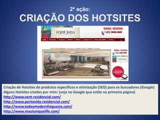 2ª ação: 
CRIAÇÃO DOS HOTSITES 
Criação de Hotsites de produtos específicos e otimização (SEO) para os buscadores (Google) 
Alguns Hotsites criados por mim: (veja no Google que estão na primeira página) 
http://www.vent-residencial.com/ 
http://www.portovida-residencial.com/ 
http://www.todaymodernfreguesia.com/ 
http://www.mauiuniquelife.com/ 
 
