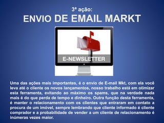 3ª ação: 
ENVIO DE EMAIL MARKT 
Uma das ações mais importantes, é o envio de E-mail Mkt, com ela você 
leva até o cliente os novos lançamentos, nosso trabalho está em otimizar 
esta ferramenta, evitando ao máximo os spams, que na verdade nada 
mais é do que perda de tempo e dinheiro. Outra função desta ferramenta, 
é manter o relacionamento com os clientes que entraram em contato a 
procura de um imóvel, sempre lembrando que cliente informado é cliente 
comprador e a probabilidade de vender a um cliente de relacionamento é 
inúmeras vezes maior. 
 