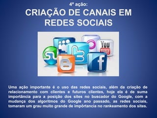 4ª ação: 
CRIAÇÃO DE CANAIS EM 
REDES SOCIAIS 
Uma ação importante é o uso das redes sociais, além da criação de 
relacionamento com clientes e futuros clientes, hoje ela é de suma 
importância para a posição dos sites no buscador do Google, com a 
mudança dos algoritmos do Google ano passado, as redes sociais, 
tomaram um grau muito grande de impôrtancia no rankeamento dos sites. 
 