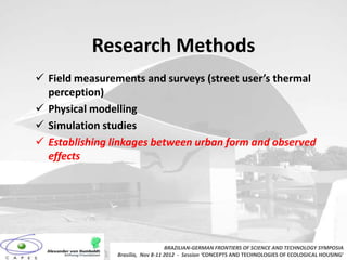 Research Methods
 Field measurements and surveys (street user’s thermal
  perception)
 Physical modelling
 Simulation studies
 Establishing linkages between urban form and observed
  effects




                                   BRAZILIAN-GERMAN FRONTIERS OF SCIENCE AND TECHNOLOGY SYMPOSIA
                Brasilia, Nov 8-11 2012 - Session ‘CONCEPTS AND TECHNOLOGIES OF ECOLOGICAL HOUSING’
 