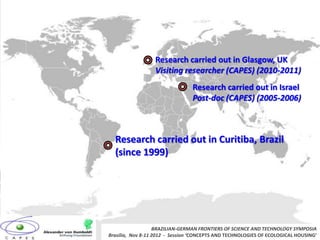 Research carried out in Glasgow, UK
                  Visiting researcher (CAPES) (2010-2011)
                                 Research carried out in Israel
                                 Post-doc (CAPES) (2005-2006)



  Research carried out in Curitiba, Brazil
  (since 1999)




                   BRAZILIAN-GERMAN FRONTIERS OF SCIENCE AND TECHNOLOGY SYMPOSIA
Brasilia, Nov 8-11 2012 - Session ‘CONCEPTS AND TECHNOLOGIES OF ECOLOGICAL HOUSING’
 
