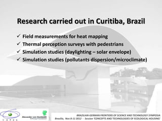 Research carried out in Curitiba, Brazil
   Field measurements for heat mapping
   Thermal perception surveys with pedestrians
   Simulation studies (daylighting – solar envelope)
   Simulation studies (pollutants dispersion/microclimate)




                                     BRAZILIAN-GERMAN FRONTIERS OF SCIENCE AND TECHNOLOGY SYMPOSIA
                  Brasilia, Nov 8-11 2012 - Session ‘CONCEPTS AND TECHNOLOGIES OF ECOLOGICAL HOUSING’
 