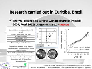 Research carried out in Curitiba, Brazil
   Thermal perception surveys with pedestrians (Minella
    2009; Rossi 2012) CNPq funded 2008-2010 - RESULTS
                  Data                                      25,0
 Over 2000 surveys (approx. 1650 valid
                                                            20,0
                 votes)


                                              ΔMRT-T (°C)
   Different seasons (Jan-Aug 2009)                         15,0

           15 urban situations                              10,0

          SVF ranging 0.2-0.55
                                                                 5,0
            Resulting studies
   Applicability of comfort indices:                             0,0
                                                      0,0              0,2         0,4   0,6
                                            y = 52.992x - 7.088
                                                             2               SVF
  Comparisons between actual thermal                        R = 0.57


sensation versus selected comfort indices
             (including UTCI)
Diurnal effect of SVF on outdoor comfort,
                Ta and Tmrt
   Ventilation profiles and air quality
    (simulations with ENVI-met, from
            calibrated model)

                                                       BRAZILIAN-GERMAN FRONTIERS OF SCIENCE AND TECHNOLOGY SYMPOSIA
                                    Brasilia, Nov 8-11 2012 - Session ‘CONCEPTS AND TECHNOLOGIES OF ECOLOGICAL HOUSING’
 