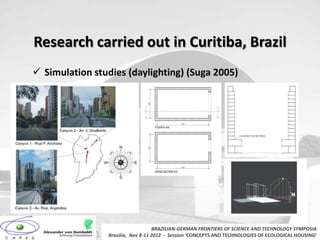 Research carried out in Curitiba, Brazil
 Simulation studies (daylighting) (Suga 2005)




                                   BRAZILIAN-GERMAN FRONTIERS OF SCIENCE AND TECHNOLOGY SYMPOSIA
                Brasilia, Nov 8-11 2012 - Session ‘CONCEPTS AND TECHNOLOGIES OF ECOLOGICAL HOUSING’
 