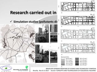 Research carried out in Curitiba, Brazil
 Simulation studies (pollutants dispersion) (Rasia 2011)




                                    BRAZILIAN-GERMAN FRONTIERS OF SCIENCE AND TECHNOLOGY SYMPOSIA
                 Brasilia, Nov 8-11 2012 - Session ‘CONCEPTS AND TECHNOLOGIES OF ECOLOGICAL HOUSING’
 