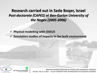 Research carried out in Sede Boqer, Israel
Post-doctorate (CAPES) at Ben-Gurion University of
             the Negev (2005-2006)


 Physical modelling with OASUS
 Simulation studies of impacts in the built environment




                                   BRAZILIAN-GERMAN FRONTIERS OF SCIENCE AND TECHNOLOGY SYMPOSIA
                Brasilia, Nov 8-11 2012 - Session ‘CONCEPTS AND TECHNOLOGIES OF ECOLOGICAL HOUSING’
 