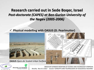 Research carried out in Sede Boqer, Israel
Post-doctorate (CAPES) at Ben-Gurion University of
             the Negev (2005-2006)


 Physical modelling with OASUS (D. Pearlmutter)




OASUS Open-Air Scaled Urban Surface

                                        BRAZILIAN-GERMAN FRONTIERS OF SCIENCE AND TECHNOLOGY SYMPOSIA
                     Brasilia, Nov 8-11 2012 - Session ‘CONCEPTS AND TECHNOLOGIES OF ECOLOGICAL HOUSING’
 