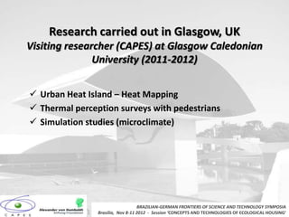Research carried out in Glasgow, UK
Visiting researcher (CAPES) at Glasgow Caledonian
               University (2011-2012)


 Urban Heat Island – Heat Mapping
 Thermal perception surveys with pedestrians
 Simulation studies (microclimate)




                                   BRAZILIAN-GERMAN FRONTIERS OF SCIENCE AND TECHNOLOGY SYMPOSIA
                Brasilia, Nov 8-11 2012 - Session ‘CONCEPTS AND TECHNOLOGIES OF ECOLOGICAL HOUSING’
 
