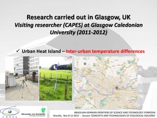 Research carried out in Glasgow, UK
Visiting researcher (CAPES) at Glasgow Caledonian
               University (2011-2012)


 Urban Heat Island – Inter-urban temperature differences




                                   BRAZILIAN-GERMAN FRONTIERS OF SCIENCE AND TECHNOLOGY SYMPOSIA
                Brasilia, Nov 8-11 2012 - Session ‘CONCEPTS AND TECHNOLOGIES OF ECOLOGICAL HOUSING’
 