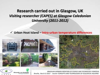 Research carried out in Glasgow, UK
Visiting researcher (CAPES) at Glasgow Caledonian
               University (2011-2012)


 Urban Heat Island – Intra-urban temperature differences




                                   BRAZILIAN-GERMAN FRONTIERS OF SCIENCE AND TECHNOLOGY SYMPOSIA
                Brasilia, Nov 8-11 2012 - Session ‘CONCEPTS AND TECHNOLOGIES OF ECOLOGICAL HOUSING’
 
