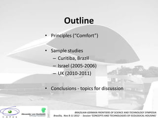 Outline
• Principles (“Comfort”)

• Sample studies
   – Curitiba, Brazil
   – Israel (2005-2006)
   – UK (2010-2011)

• Conclusions - topics for discussion



                       BRAZILIAN-GERMAN FRONTIERS OF SCIENCE AND TECHNOLOGY SYMPOSIA
    Brasilia, Nov 8-11 2012 - Session ‘CONCEPTS AND TECHNOLOGIES OF ECOLOGICAL HOUSING’
 