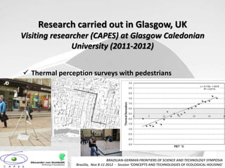 Research carried out in Glasgow, UK
Visiting researcher (CAPES) at Glasgow Caledonian
               University (2011-2012)


 Thermal perception surveys with pedestrians




                                   BRAZILIAN-GERMAN FRONTIERS OF SCIENCE AND TECHNOLOGY SYMPOSIA
                Brasilia, Nov 8-11 2012 - Session ‘CONCEPTS AND TECHNOLOGIES OF ECOLOGICAL HOUSING’
 