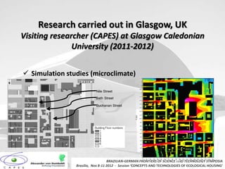 Research carried out in Glasgow, UK
Visiting researcher (CAPES) at Glasgow Caledonian
               University (2011-2012)


 Simulation studies (microclimate)                                215


                                                                   205


                                                                   195


                                                                   185

                           Nile Street                             175


                                                                   165
                           Bath Street                             155


                                                                   145

                           Buchanan Street                         135


                                                                   125


                                                                   115




                                                           Y (m)
                                                                   105


                                                                    95


                                                                    85


                                                                    75


                                                                    65


                                                                    55


                                                                    45


                                                                    35


                                                                    25


                                                                    15


                                                                     5


                                                                         0   10   20   30   40   50   60   70   80   90   100   110   120   130   140   150   160   170   180   190

                                   BRAZILIAN-GERMAN FRONTIERS OF SCIENCE AND TECHNOLOGY SYMPOSIA                      X (m)


                Brasilia, Nov 8-11 2012 - Session ‘CONCEPTS AND TECHNOLOGIES OF ECOLOGICAL HOUSING’
                                             <Left foot>
 
