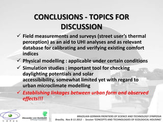 CONCLUSIONS - TOPICS FOR
             DISCUSSION
 Field measurements and surveys (street user’s thermal
  perception) as an aid to UHI analyses and as relevant
  database for calibrating and verifying existing comfort
  indices
 Physical modelling : applicable under certain conditions
 Simulation studies : important tool for checking
  daylighting potentials and solar
  accessibibility, somewhat limited yet with regard to
  urban microclimate modelling
 Establishing linkages between urban form and observed
  effects!!!


                                    BRAZILIAN-GERMAN FRONTIERS OF SCIENCE AND TECHNOLOGY SYMPOSIA
                 Brasilia, Nov 8-11 2012 - Session ‘CONCEPTS AND TECHNOLOGIES OF ECOLOGICAL HOUSING’
 