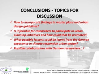 CONCLUSIONS - TOPICS FOR
             DISCUSSION
 How to incorporate findings in master plans and urban
  design guidelines?
 Is it feasible for researchers to participate in urban
  planning initiatives and how could that be promoted?
 What possible lessons could be learnt from the German
  experience in climate responsive urban design?
 Possible collaborations with German researchers...?




                                   BRAZILIAN-GERMAN FRONTIERS OF SCIENCE AND TECHNOLOGY SYMPOSIA
                Brasilia, Nov 8-11 2012 - Session ‘CONCEPTS AND TECHNOLOGIES OF ECOLOGICAL HOUSING’
 