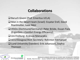 Collaborations
 Baruch Givoni (Prof. Emeritus UCLA)
 Man in the Desert team (Israel): Evyatar Erell, David
  Pearlmutter, Isaac Meir
 IIfADo (Dortmund/Germany): Peter Bröde, Dusan Fiala
  (ErgonSim—Comfort Energy Efficiency)
 Uni Freiburg: Andreas Matzarakis
 GCU/Glasgow/IAUC Secretary: Rohinton Emmanuel
 Lund University (Sweden): Erik Johansson, Sophia
  Thorsson


                                   BRAZILIAN-GERMAN FRONTIERS OF SCIENCE AND TECHNOLOGY SYMPOSIA
                Brasilia, Nov 8-11 2012 - Session ‘CONCEPTS AND TECHNOLOGIES OF ECOLOGICAL HOUSING’
 