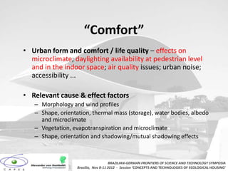 “Comfort”
• Urban form and comfort / life quality – effects on
  microclimate; daylighting availability at pedestrian level
  and in the indoor space; air quality issues; urban noise;
  accessibility ...

• Relevant cause & effect factors
   – Morphology and wind profiles
   – Shape, orientation, thermal mass (storage), water bodies, albedo
     and microclimate
   – Vegetation, evapotranspiration and microclimate
   – Shape, orientation and shadowing/mutual shadowing effects



                                      BRAZILIAN-GERMAN FRONTIERS OF SCIENCE AND TECHNOLOGY SYMPOSIA
                   Brasilia, Nov 8-11 2012 - Session ‘CONCEPTS AND TECHNOLOGIES OF ECOLOGICAL HOUSING’
 