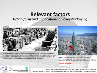 Relevant factors
            Urban form and implications on overshadowing




Acoma Pueblo , New Mexico, looking northeast. Terraces, windows
and doors face southward to capture the winter sun. (Drawing by Gary
S. Shigemura in Energy and Form by Ralph L. Knowles.)                   More contemporary “solutions” for the
                                                                        problem of buildings casting shadows on others
                                                                        (detail shadow)


                                                         BRAZILIAN-GERMAN FRONTIERS OF SCIENCE AND TECHNOLOGY SYMPOSIA
                                      Brasilia, Nov 8-11 2012 - Session ‘CONCEPTS AND TECHNOLOGIES OF ECOLOGICAL HOUSING’
 