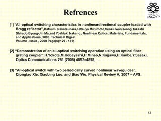 13
Refrences
[1] “All-optical switching characteristics in nonlineardirectional coupler loaded with
Bragg reflector”,Katsumi Nakatsuhara,Tetsuya Mizumoto,Seok-Hwan Jeong,Takashi
Shirado,Byong-Jin Ma,and Yoshiaki Nakano, Nonlinear Optics: Materials, Fundamentals,
and Applications, 2000. Technical Digest
Volume , Issue , 2000 Page(s):129 - 131;
[2] “Demonstration of an all-optical switching operation using an optical fiber
grating coupler”,H.Yokota,M.Kobayashi,H.Mineo,N.Kagawa,H.Kanbe,Y.Sasaki,
Optics Communications 281 (2008) 4893–4898;
[3] “All-optical switch with two periodically curved nonlinear waveguides”,
Qiongtao Xie, Xiaobing Luo, and Biao Wu, Physical Review A, 2007 – APS;
 