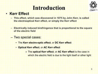 3
• Kerr Effect
– This effect, which was discovered in 1875 by John Kerr, is called
the electrooptical Kerr effect, or simply the Kerr effect
– Electrically induced birefringence that is proportional to the square
of the electric field
– Two special cases:
• The Kerr electro-optic effect, or DC Kerr effect
• Optical Kerr effect, or AC Kerr effect
» The optical Kerr effect, or AC Kerr effect is the case in
which the electric field is due to the light itself or other light
Introduction
 