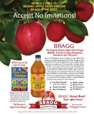 WHEN IT COMES TO
                      ORGANIC APPLE CIDER VINEGAR
                          BRAGG IS THE BEST!

     Accept No Imitations!



                                                               BRAGG                                ®

                                                    The Original Organic Apple Cider Vinegar
                                                     BRAGG - A Proven Leader, Recognized,
                                                          Trusted for over 100 years!
                                                  Since 1912 Bragg has been a pioneer in the health food
                                                  industry under leadership of Dr. Paul Bragg and his
  BRAGG wrote the Book                            daughter Dr. Patricia Bragg. Paul was the original health
                                                  advocate and educator of the benefits of Apple Cider
   on Apple Cider Vinegar. . .                      Vinegar in America which led to the development
                                                     of the original Bragg Organic Apple Cider Vinegar.
                                                     Since that time others have tried to copy us, but no
                                                     other product can compare! “Imitation is the purest
                                                     form of flattery,” except when it comes to your health!
                                                     When you purchase the Original from Bragg you
                                                     are assured of the highest quality in health benefits
                                                     and the best product in the industry..

                                                         •   Certified Organic
                                                                                          •
                                                                                          •
                                                                                               NON - GMO


                                                         •
                                                              (with the Mother)

                                                                                          •
                                                                                               Gluten Free


                                                         •                                •
                                                             Kosher Certified                  No Preservative
                                                             Raw & Unfiltered                  No Additives

Bragg, since 1912, has been
educating America about the
many benefits of Apple Cider                                          BRAGG Voted Best!
                                                                                      ®

Vinegar throuth its nationwide
best-selling health book.
                                                                             Year after Year!
  “The Miracle of                                                                             learn more online:
Apple Cider Vinegar”                                                                      braggacv.com
                                           Originator Health Stores

             Bragg Health Products available Health Stores & Grocer y Health Sections Nationwide
 