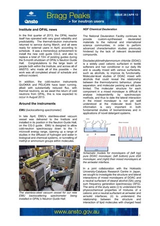 1
ISSUE 26 | APR 13
Institute and OPAL news
In the first quarter of 2013, the OPAL reactor
itself has operated with very good reliability and
predictability. The thermal-neutron instruments
returned to service during March, and all were
ready for external users in April, according to
schedule. It was a tremendous achievement to
install the new cold guide CG-2, and also to
replace a total of 72m of existing guides during
the 5-month shutdown of OPAL’s Neutron Guide
Hall. Congratulations to the large team of
people both within the Institute, and across all of
ANSTO, who made all of this possible – the
work was all completed ahead of schedule and
without incident.
In addition, the cold-neutron instruments
QUOKKA and PELICAN have been running,
albeit with substantially reduced flux, with
thermal neutrons, as we await the return of cold
neutrons from OPAL, this is now expected to
occur in August 2013.
Around the instruments
EMU (backscattering spectrometer)
In late April, EMU’s stainless-steel vacuum
vessel was delivered to the Institute and
installed in its position in the Neutron Guide Hall,
on the CG-3 guide. EMU is designed to allow
cold-neutron spectroscopy down to the 1-
microvolt energy range, opening up a range of
studies in the diffusion of hydrogen and water in
biological and chemical systems, or tunnelling of
methyl or ammonium groups within molecules.
The stainless-steel vacuum vessel for our new
EMU backscattering spectrometer being
installed in OPAL's Neutron Guide Hall.
NDF Chemical Deuteration
The National Deuteration Facility continues to
provide custom-synthesised deuterated
materials to the national and international
science communities, in order to perform
advanced characterisation studies previously
hindered by the lack of relevant deuterated
compounds.
Dioctadecyldimethylammonium chloride (DOAC)
is a widely used cationic surfactant in textile
softeners and hair conditioner in our daily life
and is usually mixed with various surfactants,
such as alcohols, to improve its functionality.
Molecular-level studies of DOAC mixed with
alcohols that could reveal the relationship
between the thermodynamic behaviour, phase
separation, and molecular packing are still quite
limited. The molecular structure for each
component in a mixed monolayer is difficult to
analyse independently by spectroscopic
methods, and thus to date the lateral interaction
in the mixed monolayer is not yet well
understood at the molecular level. Such
information is very important in both
fundamental studies of biomembranes and in
applications of novel detergent systems.
Schematic models for monolayers of (left top)
pure DOAC monolayer, (left bottom) pure dSA
monolayer, and (right) their mixed monolayers at
the air/water interface.
In a joint collaboration with the Hokkaido
University-Catalysis Research Centre in Japan,
we sought to investigate the structure and lateral
interactions of mixed monolayers of DOAC and
a neutral surfactant of stearyl alcohol (SA) using
sum frequency generation spectroscopy (SFG).
The aims of the study were (i) to understand the
physicochemical properties of mixtures of a
cationic and a neutral surfactant at air/water and
air/solid interfaces; (ii) to understand the
relationship between the structure and
interaction of lipid molecules with charged head
 
