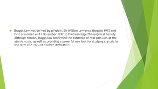  Bragg's Law was derived by physicist Sir William Lawrence Bragg in 1912 and
first presented on 11 November 1912 to theCambridge Philosophical Society.
Although simple, Bragg's law confirmed the existence of real particles at the
atomic scale, as well as providing a powerful new tool for studying crystals in
the form of X-ray and neutron diffraction.
 