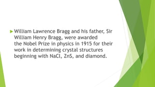  William Lawrence Bragg and his father, Sir
William Henry Bragg, were awarded
the Nobel Prize in physics in 1915 for their
work in determining crystal structures
beginning with NaCl, ZnS, and diamond.
 