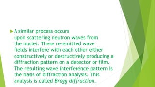  A similar process occurs
upon scattering neutron waves from
the nuclei. These re-emitted wave
fields interfere with each other either
constructively or destructively producing a
diffraction pattern on a detector or film.
The resulting wave interference pattern is
the basis of diffraction analysis. This
analysis is called Bragg diffraction.
 