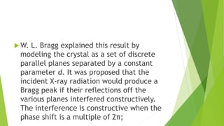  W. L. Bragg explained this result by
modeling the crystal as a set of discrete
parallel planes separated by a constant
parameter d. It was proposed that the
incident X-ray radiation would produce a
Bragg peak if their reflections off the
various planes interfered constructively.
The interference is constructive when the
phase shift is a multiple of 2π;
 