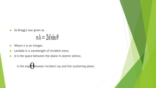  So Bragg’s law given as
 Where n is an integer,
 Lambda is a wavelength of incident wave,
 d is the space between the plane in atomic lattice,
is the angle between incident ray and the scattering plane.
 