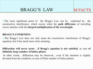 BRAGG’S LAW M FACTS
The most significant point of the Bragg’s Law can be explained by the
constructive interference, which occurs when the path difference of travelling
waves matches with the integral multiplication of the wavelength.
BRAGG’S CONDITION:
The Bragg’s Law does not only mean the constructive interference of Bragg’s
equation, but it has much more strict meaning.
Diffraction will never occur , if Bragg’s equation is not satisfied, in case of
infinitely large number of lattice planes.
In other words , diffraction may be observed , even if the situation is slightly
deviated from the condition, in case of finite number of lattice planes.
 