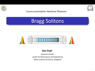 Bragg Solitons
Research Scholar
Center for Nanoscience and Engineering
Indian Institute of Science, Bangalore
Course presentation: Nonlinear Photonics
Ajay Singh
 