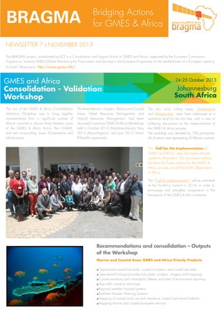 BRAGMA

Bridging Actions
for GMES & Africa

NEWSLETTER 7 | NOVEMBER 2013
The BRAGMA project, coordinated by IICT is a Coordination and Support Action to GMES and Africa, supported by the European Commission.
Copernicus, formerly GMES (Global Monitoring for Environment and Security) is the European Programme for the establishment of a European capacity
for Earth Observation: http://www.gmes.info/.

The aim of the GMES & Africa ConsolidationValidation Workshop was to bring together
representatives from a significant number of
African countries to discuss three thematic areas
of the GMES & Africa Action Plan (GAAP),
and two cross-cutting issues (Governance and
Infrastructure).

The three thematic chapters, Marine and Coastal
Areas, Water Resources Management, and
Natural Resources Management, had been
discussed in previous GMES & Africa Workshops
held in October 2012 (Mombasa-Kenya), May
2013 (Abuja-Nigeria), and June 2013 Sharm
El-Sheikh) respectively.

The two cross cutting issues, Governance
and Infrastructure, were here addressed at a
workshop level for the first time, with a view to
furthering discussions on the implementation of
the GMES & Africa process.
The workshop was attended by 100 participants,
46 of whom were representing 30 African countries.

The “Call for the Implementation of
GMES and Africa” was discussed and adopted by all present. This document outlines
the basis for future actions for the GMES &
Africa process as well for Earth Observation
in Africa.
The “Call for Implementation” will be submitted
at the EU-Africa Summit in 2014, in order to
encourage and strengthen cooperation in the
framework of the GMES & Africa Initiative.

Recommendations and consolidation – Outputs
of the Workshop
Marine and Coastal Area: GMES and Africa Priority Products

.Operational coastal sea level, coastal circulation and coastal sea state
.Operational biological productivity (data, analysis, imagery and mapping)
.Coastal sensitivity and vulnerability Atlases and state of environment reporting
.Ship traffic situation and maps
.Regional weather forecast systems
.Real-time Disaster Warning Systems
.Mapping of coastal Land use and nearshore coastal and marine habitats
.Mapping marine and coastal ecosystem services

 