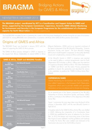 BRAGMA

Bridging Actions
for GMES & Africa

NEWSLETTER 8 | DECEMBER 2013
The BRAGMA project, coordinated by IICT is a Coordination and Support Action to GMES and
Africa, supported by the European Commission. Copernicus, formerly GMES (Global Monitoring
for Environment and Security) is the European Programme for the establishment of a European
capacity for Earth Observation: http://www.copernicus.eu
This final BRAGMA newsletter focuses on presenting the context in which the project developed its activities during the two years of its duration
(2012-2013), revising BRAGMA’s main achievements, in connection with those of the GMES & Africa process and its future.

Origins of GMES and Africa
The BRAGMA Project was launched in January 2012 with the
object of supporting the GMES & Africa process.
The GMES & Africa process emerged in 2007 in response to
the request from African Stakeholders to extend GMES to Africa

GMES & Africa, GAAP and BRAGMA Timeline
2nd Africa-EU Summit

Lisbon
December 2007

8th Partnership of the Joint Africa-EU Strategy
Lisbon Declaration

PROMOTE
AWARENESS

Lisbon
December 2007

Accra
October 2008
Ispra
March 2009
May
2010
Addis
August 2010

Coordination Team establishment
Terms of Reference for GAAP draft
Start of GAAP baseline Study

GAAP Frameworks and
Thematic Areas validation
Hammamet High Level Document

Brussels
November 2010

Submission of BRAGMA proposal

Lybia
November 2010

3rd Africa-EU Summit

Brussels
July 2011
Lisbon
January 2012

2012/2013

Brussels
April 2014

At the Africa-EU Summit in 2007 a consensus was reached
on the need to define a common programmatic view for Earth
Observation (EO) activities in Africa, calling upon the extension
of Copernicus (formerly GMES) to Africa. The Lisbon Declaration
on “GMES and Africa” and the Lisbon Process proposed the
guidelines to launch the partnership and described the actions
to be undertaken to produce the “GMES & Africa Action Plan”
(GAAP).

COPERNICUS/GMES
Global Monitoring for Environment and Security (GMES),
now called Copernicus, is the European Earth Observation
Programme which aims to provide reliable and up-to-date
information on how our planet and its climate are changing.

GAAP Baseline study e-consultation

Hammamet
November 2010

(Maputo Declaration, 2006) and as an important constituent of
the Space component of the 8th Africa-EU Partnership, “Science,
Information Society and Space”. The Joint Africa-EU Strategy
(JAES) aims to build long-term cooperation on the jointly identified,
mutual and complementary interests of Africa and Europe.

As an essential part of the Space component of the 8th JAES
Partnership on Science, Information Society, and Space, GMES
& Africa contributes to the fulfilment of the objectives of the JAES
Action Plan.
Figure 1 summarises the main steps taken since the launch of the
process in December 2007 until the next Africa-EU Summit in
April 2014.

Implementation of Space Troika
BRAGMA project is launched
Development and endorsment of 3 thematic
areas chapters of the GAAP (Marine and
Coastal Areas, Water Resources and Long Term
management of Natural Resources) and plenary
discussion on Infrastructure and Governance
4th Africa-EU Summit
Figure 1

A baseline study for the GMES & Africa Action Plan was drafted
in 2009, following the composition of a Coordination Team
in 2008 that established the terms of reference for this Action
Plan. In 2010 the themes and cross-cutting issues of the Action
Plan (Figure 2) were validated, and the guidelines and roadmap
to finalise the Action Plan were drafted and endorsed at the
Hammamet side event to the 3rd EU-Africa Summit.

 
