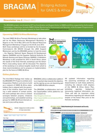 BRAGMA Bridging Actions
for GMES & Africa
Newsletter no.3 | March 2013
The BRAGMA project, coordinated by IICT is a Coordination and SupportAction to GMES andAfrica, supported by the European
Commission. Copernicus, formerly GMES (Global Monitoring for Environment and Security), is the European Programme for
the establishment of a European capacity for Earth Observation: http://www.copernicus.eu
Upcoming GMES & Africa Workshops
The next GMES & AfricaThematic Workshops to take place
will be the Water Resources Management Workshop in
Nigeria on the 14-15 May 2013 and the Natural Resources
Management Workshop in Egypt on the 25-26 June 2013.
Both these workshops will be co-funded by the European
Commission’s DG DEVCO through the JAES Support
Mechanism and by the BRAGMA partner to host the event
– the Nigerian National Space Research & Development
Agency (NASRDA) and the Egyptian National Authority for
Remote Sensing and Space Sciences (NARSS). A Validation
Workshop is also projected for 2013 in South Africa, where
the results of the three thematic workshops and the Action
Plan’s cross-cutting issues will be discussed. The objective
of the workshop is to achieve tangible results from which to
draw recommendations and to propose an implementation
plan for the future of GMES & Africa.
All updated information regarding
the upcoming workshops are being
disseminated on both these platforms,
including the relevant draft chapters
of the GMES & Africa Action Plan,
workshop agendas, background
documents, logistical information, etc.
There will also be important online
discussions regarding the relevant draft
chapter of the Action Plan prior to the
thematic workshop.
Online plarforms
The third Work Package that makes up
the BRAGMA FP7 Project is entitled Joint
Cooperation Platform and aims to build
up a network of GMES & Africa stake-
holders that is aligned with the govern-
ance of the initiative. Apart from build-
ing a solid network of contact points,
this work package also aims to analyse
synergies between projects, initiatives
and partnerships, and establish working
groups for GMES & Africa’s thematic ar-
eas and cross-cutting issues.
BRAGMA’s online e-collaboration platform
is an important step towards this objective,
and by signing up you are becoming part
of the GMES & Africa network.
The BRAGMA e-collaboration tool and
the Capacity4Dev online platforms can
be accessed via:
http://bragma.mixxt.eu/
http://capacity4dev.ec.europa.eu/africa-
eu-part.gmes/
 